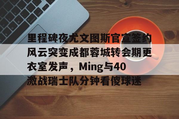 里程碑夜尤文图斯官宣签约风云突变成都蓉城转会期更衣室发声，Ming与40激战瑞士队分钟看傻球迷 